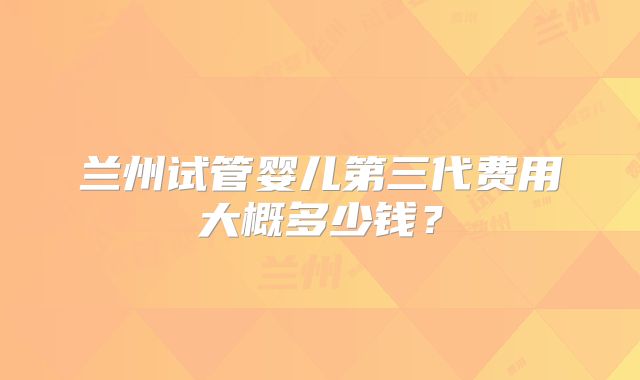 兰州试管婴儿第三代费用大概多少钱?