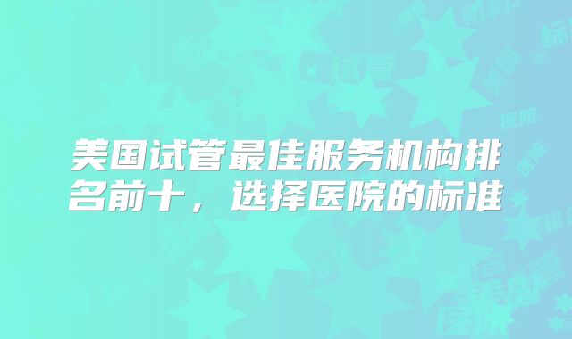 美国试管最佳服务机构排名前十，选择医院的标准