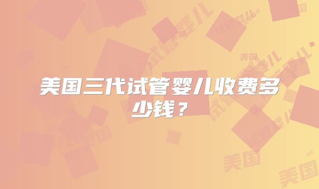 美国三代试管婴儿收费多少钱？