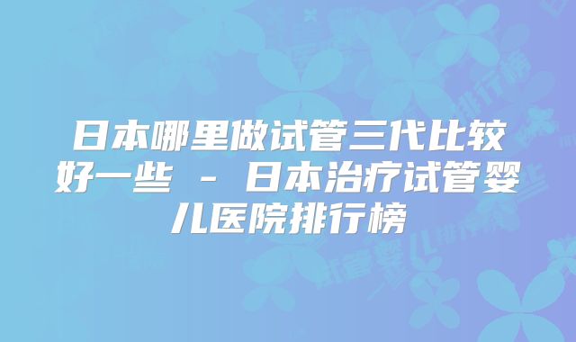 日本哪里做试管三代比较好一些 - 日本治疗试管婴儿医院排行榜