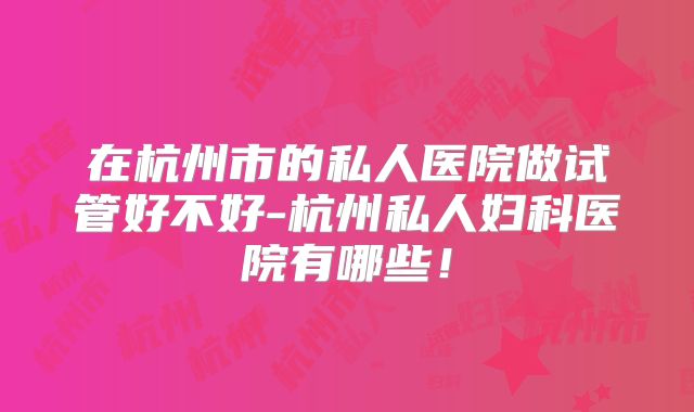 在杭州市的私人医院做试管好不好-杭州私人妇科医院有哪些！