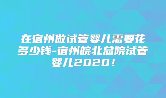 在宿州做试管婴儿需要花多少钱-宿州皖北总院试管婴儿2020！