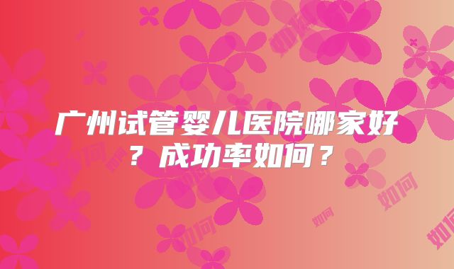 广州试管婴儿医院哪家好？成功率如何？