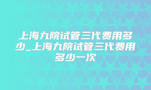 上海九院试管三代费用多少_上海九院试管三代费用多少一次