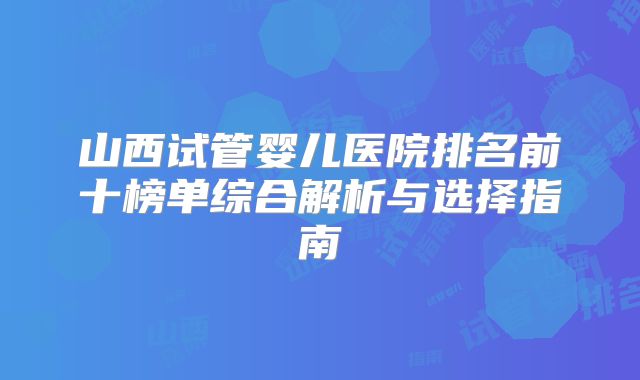 山西试管婴儿医院排名前十榜单综合解析与选择指南