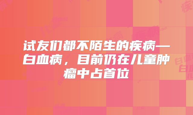 试友们都不陌生的疾病—白血病，目前仍在儿童肿瘤中占首位