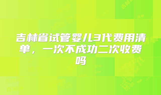 吉林省试管婴儿3代费用清单,一次不成功二次收费吗