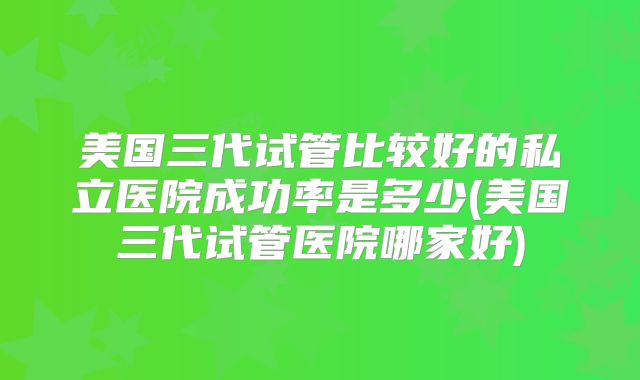 美国三代试管比较好的私立医院成功率是多少(美国三代试管医院哪家好)