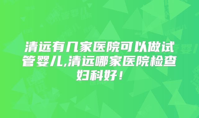 清远有几家医院可以做试管婴儿,清远哪家医院检查妇科好！