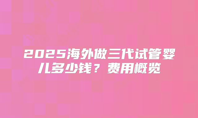 2025海外做三代试管婴儿多少钱?费用概览