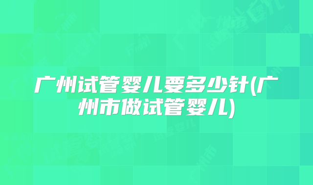广州试管婴儿要多少针(广州市做试管婴儿)