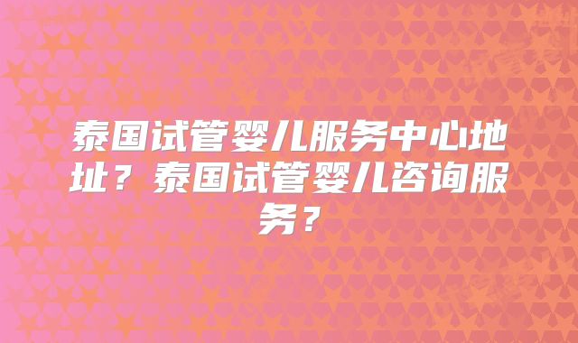 泰国试管婴儿服务中心地址?泰国试管婴儿咨询服务?