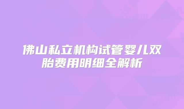 佛山私立机构试管婴儿双胎费用明细全解析
