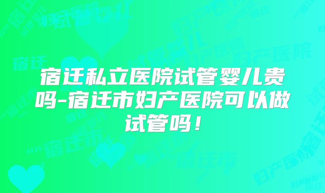 宿迁私立医院试管婴儿贵吗-宿迁市妇产医院可以做试管吗！