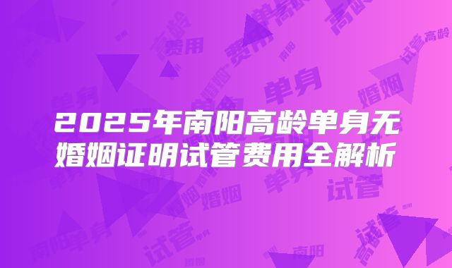 2025年南阳高龄单身无婚姻证明试管费用全解析