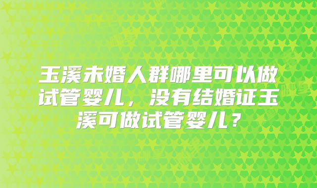 玉溪未婚人群哪里可以做试管婴儿，没有结婚证玉溪可做试管婴儿？
