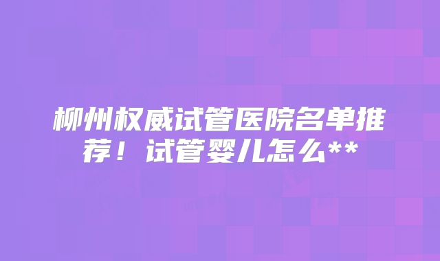 柳州权威试管医院名单推荐！试管婴儿怎么**