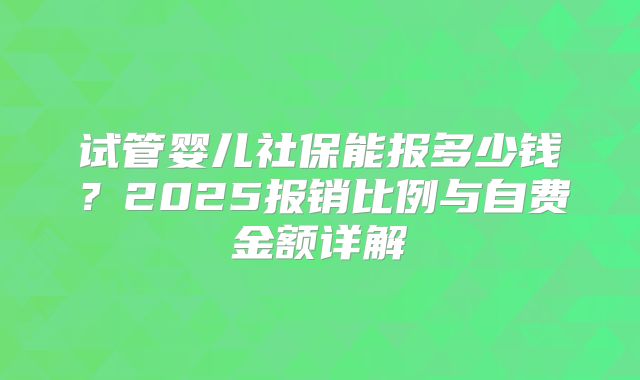 试管婴儿社保能报多少钱?2025报销比例与自费金额详解