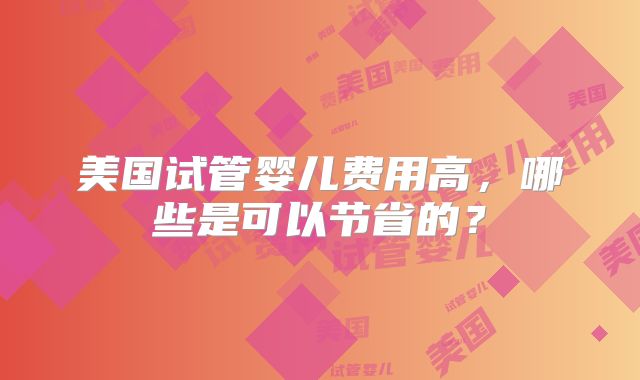 美国试管婴儿费用高,哪些是可以节省的?