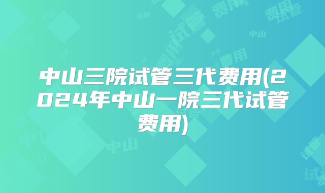 中山三院试管三代费用(2024年中山一院三代试管费用)