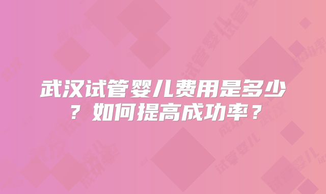 武汉试管婴儿费用是多少？如何提高成功率？