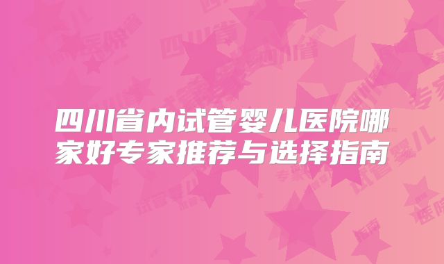 四川省内试管婴儿医院哪家好专家推荐与选择指南