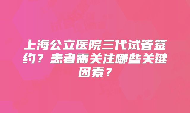 上海公立医院三代试管签约？患者需关注哪些关键因素？