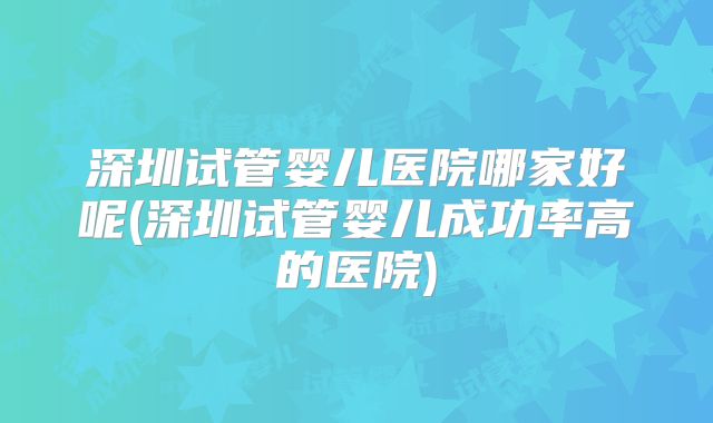 深圳试管婴儿医院哪家好呢(深圳试管婴儿成功率高的医院)