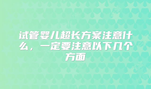 试管婴儿超长方案注意什么,一定要注意以下几个方面