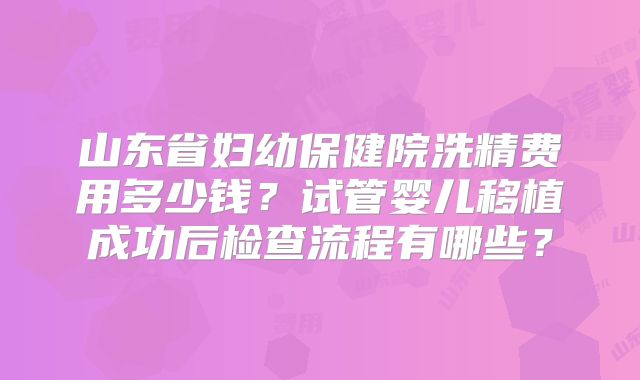 山东省妇幼保健院洗精费用多少钱?试管婴儿移植成功后检查流程有哪些?