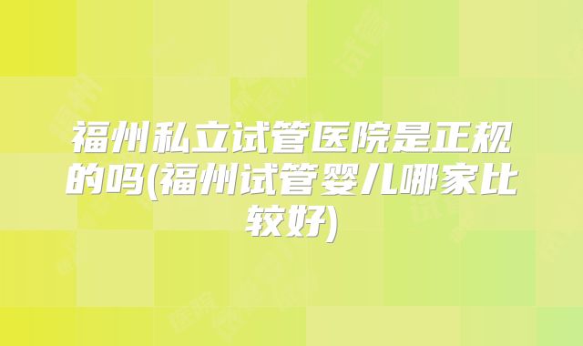 福州私立试管医院是正规的吗(福州试管婴儿哪家比较好)