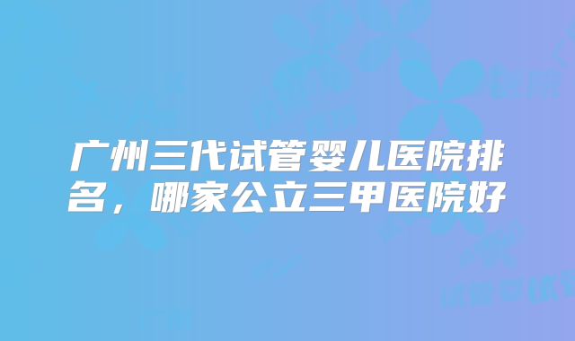 广州三代试管婴儿医院排名,哪家公立三甲医院好