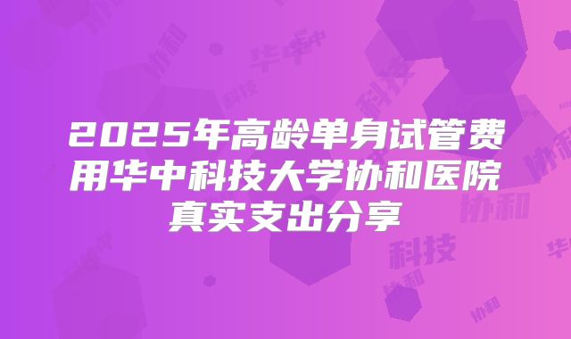 2025年高龄单身试管费用华中科技大学协和医院真实支出分享