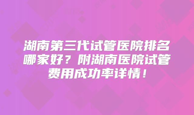 湖南第三代试管医院排名哪家好?附湖南医院试管费用成功率详情!