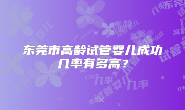东莞市高龄试管婴儿成功几率有多高？