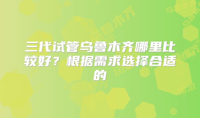 三代试管乌鲁木齐哪里比较好？根据需求选择合适的