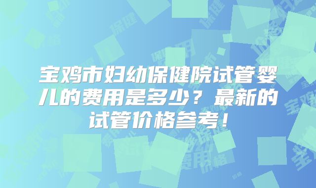 宝鸡市妇幼保健院试管婴儿的费用是多少？最新的试管价格参考！