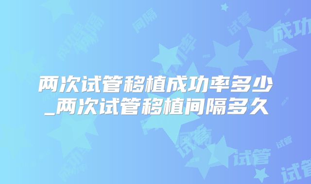 两次试管移植成功率多少_两次试管移植间隔多久