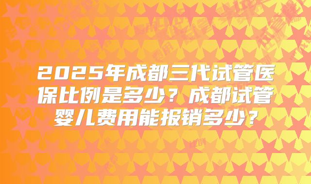 2025年成都三代试管医保比例是多少？成都试管婴儿费用能报销多少？