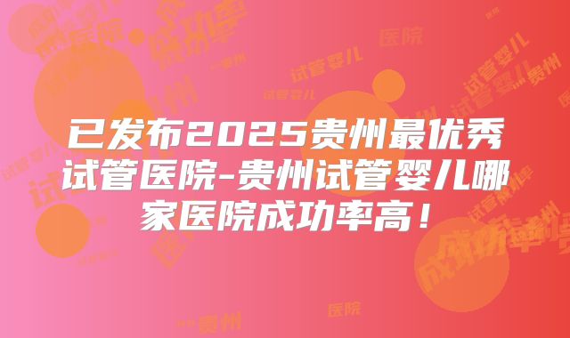 已发布2025贵州最优秀试管医院-贵州试管婴儿哪家医院成功率高！