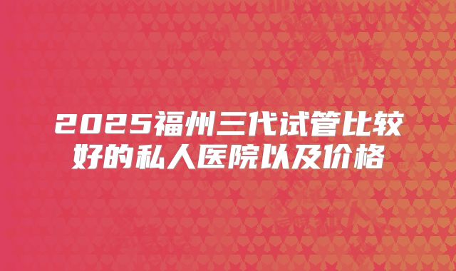 2025福州三代试管比较好的私人医院以及价格