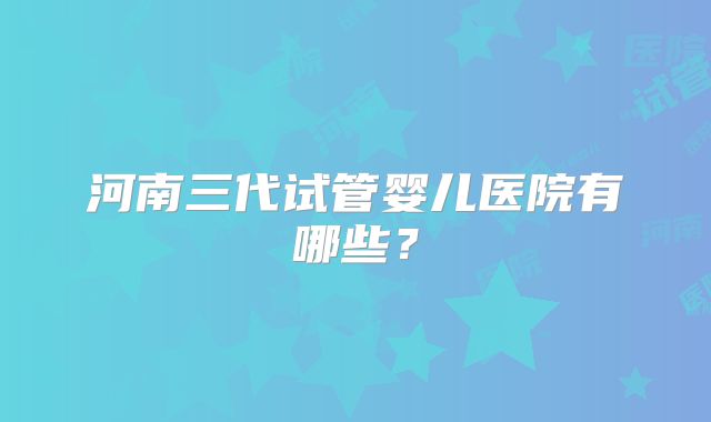 河南三代试管婴儿医院有哪些？