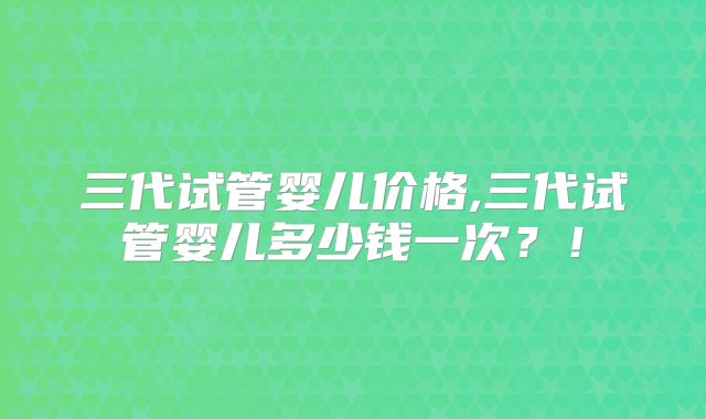 三代试管婴儿价格,三代试管婴儿多少钱一次？！