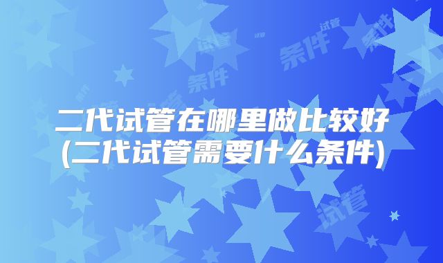 二代试管在哪里做比较好(二代试管需要什么条件)