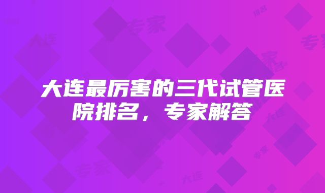 大连最厉害的三代试管医院排名，专家解答