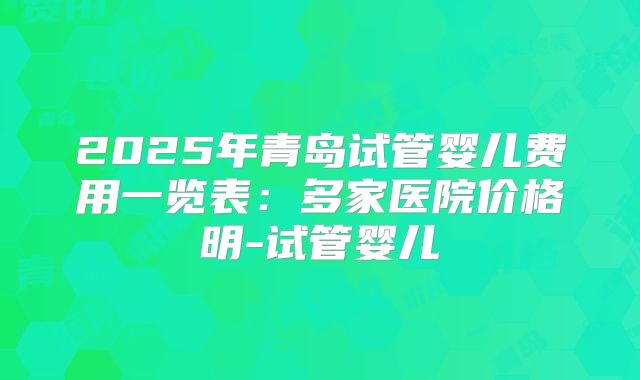2025年青岛试管婴儿费用一览表：多家医院价格明-试管婴儿