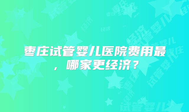 枣庄试管婴儿医院费用最，哪家更经济？