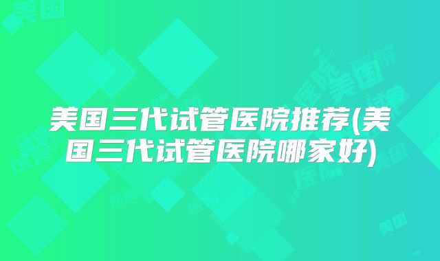 美国三代试管医院推荐(美国三代试管医院哪家好)