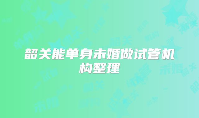 韶关能单身未婚做试管机构整理