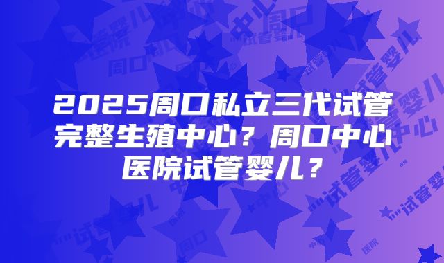 2025周口私立三代试管完整生殖中心？周口中心医院试管婴儿？